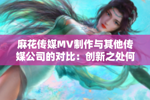 麻花傳媒MV制作與其他傳媒公司的對比：創(chuàng)新之處何在？