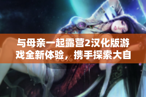 與母親一起露營2漢化版游戲全新體驗，攜手探索大自然