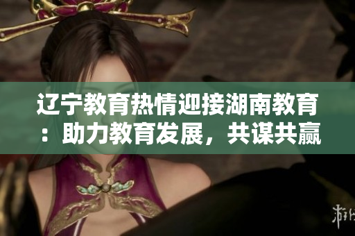 遼寧教育熱情迎接湖南教育：助力教育發(fā)展，共謀共贏