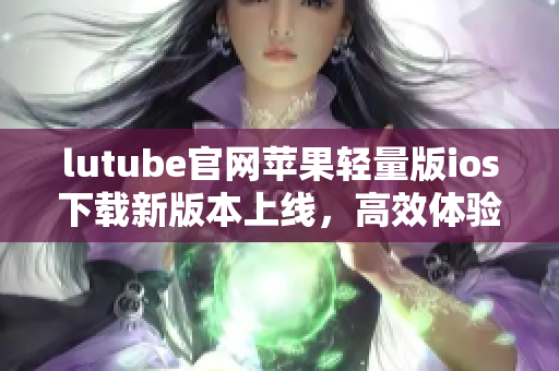 lutube官網(wǎng)蘋果輕量版ios下載新版本上線，高效體驗盡在手中
