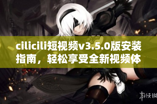 cilicili短視頻v3.5.0版安裝指南，輕松享受全新視頻體驗