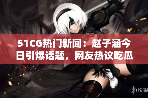 51CG熱門新聞：趙子涵今日引爆話題，網(wǎng)友熱議吃瓜大事件
