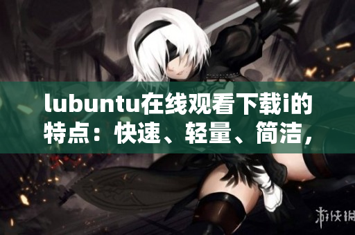 lubuntu在線觀看下載i的特點(diǎn)：快速、輕量、簡(jiǎn)潔，滿(mǎn)足您各種需求
