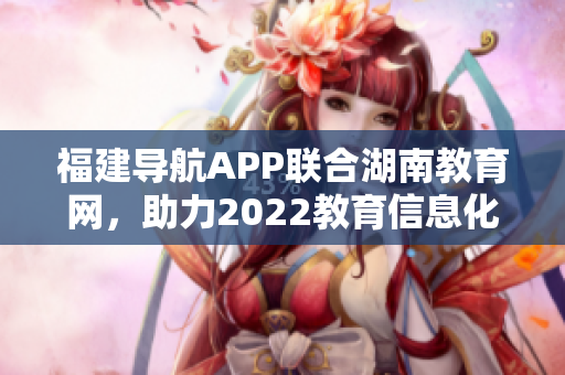 福建導航APP聯(lián)合湖南教育網(wǎng)，助力2022教育信息化發(fā)展