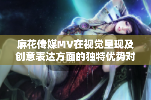 麻花傳媒MV在視覺呈現(xiàn)及創(chuàng)意表達(dá)方面的獨(dú)特優(yōu)勢對(duì)比其他傳媒公司