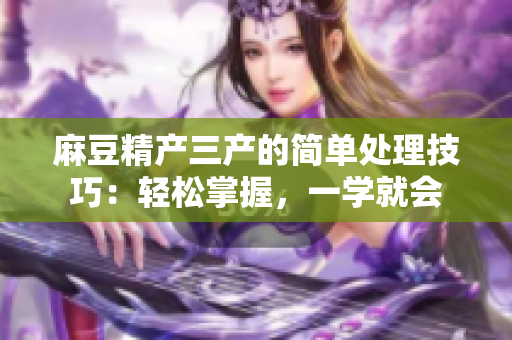 麻豆精產(chǎn)三產(chǎn)的簡(jiǎn)單處理技巧：輕松掌握，一學(xué)就會(huì)