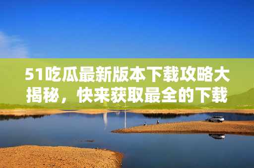 51吃瓜最新版本下載攻略大揭秘，快來獲取最全的下載方法和使用技巧！