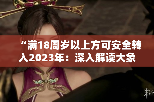 “滿18周歲以上方可安全轉(zhuǎn)入2023年：深入解讀大象漫步的新趨勢”