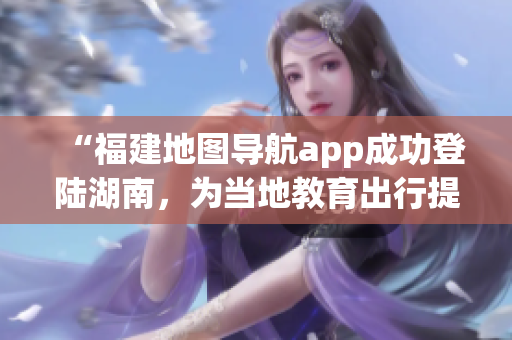 “福建地圖導(dǎo)航app成功登陸湖南，為當(dāng)?shù)亟逃鲂刑峁└憷?wù)”