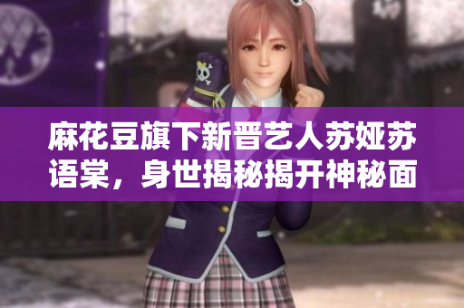 麻花豆旗下新晉藝人蘇婭蘇語(yǔ)棠，身世揭秘揭開(kāi)神秘面紗