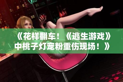 《花樣翻車！《逃生游戲》中桃子燈寵粉重傷現(xiàn)場！》