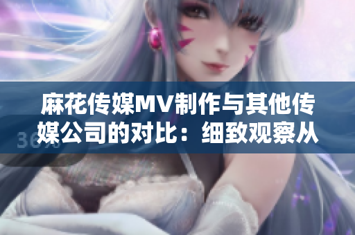 麻花傳媒MV制作與其他傳媒公司的對比：細(xì)致觀察從創(chuàng)意到制作的差異