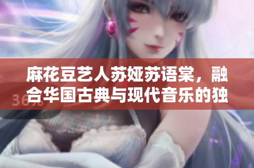 麻花豆藝人蘇婭蘇語(yǔ)棠，融合華國(guó)古典與現(xiàn)代音樂(lè)的獨(dú)特魅力