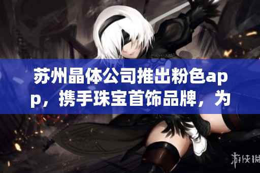 蘇州晶體公司推出粉色app，攜手珠寶首飾品牌，為您呈現(xiàn)絢麗多彩的精美之選