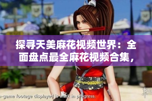 探尋天美麻花視頻世界：全面盤(pán)點(diǎn)最全麻花視頻合集，精選影片盡在其中