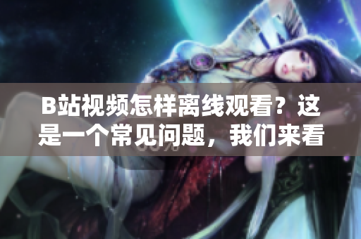 B站視頻怎樣離線觀看？這是一個(gè)常見(jiàn)問(wèn)題，我們來(lái)看看吧