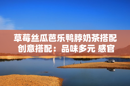 草莓絲瓜芭樂鴨脖奶茶搭配 創(chuàng)意搭配：品味多元 感官盛宴