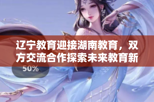 遼寧教育迎接湖南教育，雙方交流合作探索未來教育新路