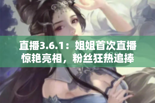 直播3.6.1：姐姐首次直播驚艷亮相，粉絲狂熱追捧