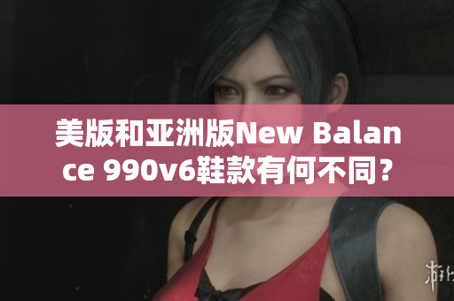 美版和亞洲版New Balance 990v6鞋款有何不同？