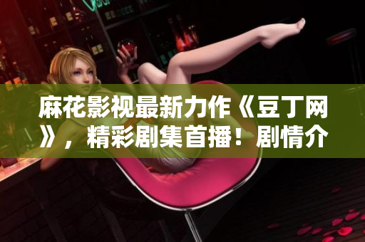 麻花影視最新力作《豆丁網(wǎng)》，精彩劇集首播！劇情介紹、演員陣容一網(wǎng)打盡，影視迷必看！