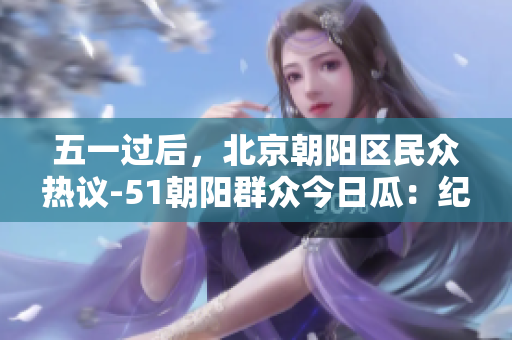 五一過(guò)后，北京朝陽(yáng)區(qū)民眾熱議-51朝陽(yáng)群眾今日瓜：紀(jì)念往期經(jīng)典