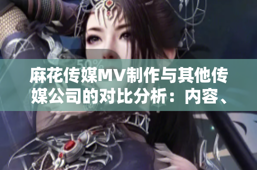 麻花傳媒MV制作與其他傳媒公司的對比分析：內(nèi)容、創(chuàng)意和制作技術(shù)優(yōu)勢揭秘
