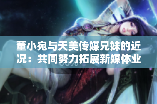 董小宛與天美傳媒兄妹的近況：共同努力拓展新媒體業(yè)務(wù)，展望美好未來(lái)