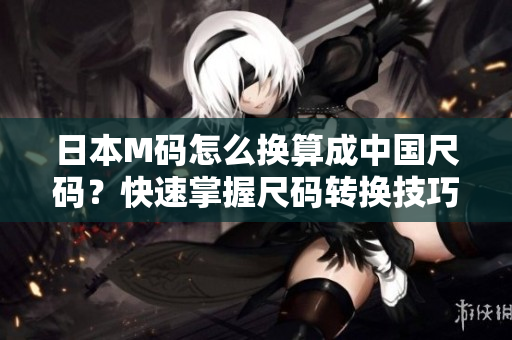 日本M碼怎么換算成中國尺碼？快速掌握尺碼轉(zhuǎn)換技巧！