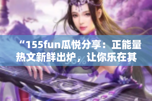 “155fun瓜悅分享：正能量熱文新鮮出爐，讓你樂在其中！”
