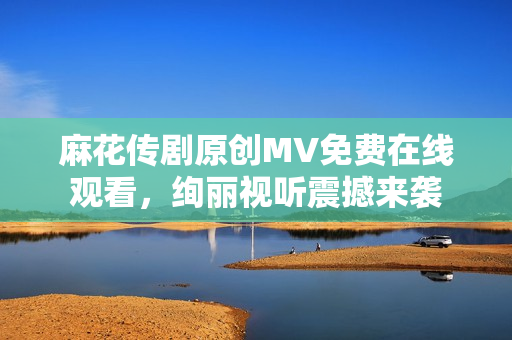 麻花傳劇原創(chuàng)MV免費(fèi)在線觀看，絢麗視聽(tīng)震撼來(lái)襲