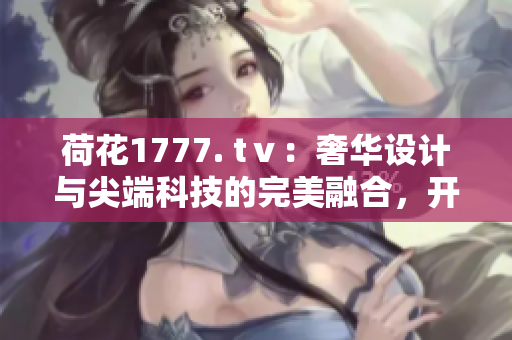 荷花1777. tⅴ：奢華設(shè)計與尖端科技的完美融合，開創(chuàng)電視新時代