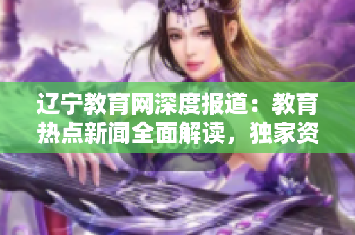 遼寧教育網(wǎng)深度報(bào)道：教育熱點(diǎn)新聞全面解讀，獨(dú)家資訊精彩呈現(xiàn)