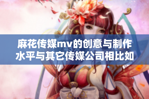 麻花傳媒mv的創(chuàng)意與制作水平與其它傳媒公司相比如何？