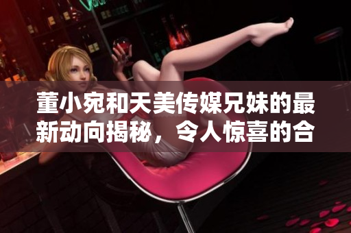 董小宛和天美傳媒兄妹的最新動(dòng)向揭秘，令人驚喜的合作計(jì)劃即將啟動(dòng)