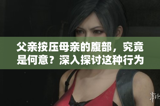 父親按壓母親的腹部，究竟是何意？深入探討這種行為背后的動機(jī)和影響