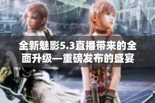 全新魅影5.3直播帶來的全面升級(jí)—重磅發(fā)布的盛宴
