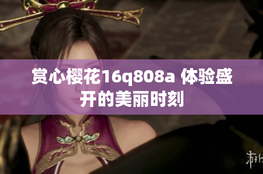 賞心櫻花16q808a 體驗(yàn)盛開的美麗時刻