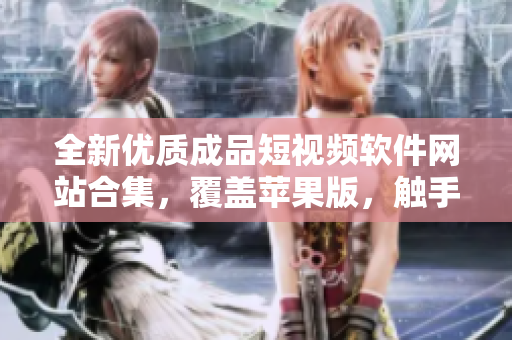 全新優(yōu)質(zhì)成品短視頻軟件網(wǎng)站合集，覆蓋蘋果版，觸手可及