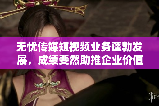 無憂傳媒短視頻業(yè)務(wù)蓬勃發(fā)展，成績斐然助推企業(yè)價(jià)值提升