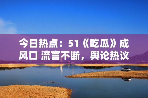 今日熱點(diǎn)：51《吃瓜》成風(fēng)口 流言不斷，輿論熱議