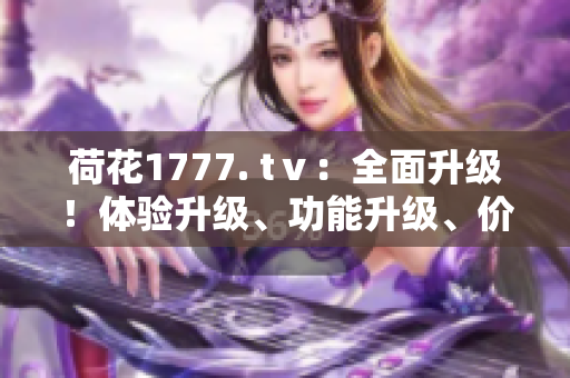 荷花1777. tⅴ：全面升級(jí)！體驗(yàn)升級(jí)、功能升級(jí)、價(jià)值升級(jí)，帶你開(kāi)啟全新視聽(tīng)時(shí)代