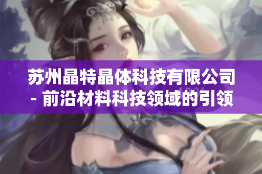蘇州晶特晶體科技有限公司- 前沿材料科技領(lǐng)域的引領(lǐng)者