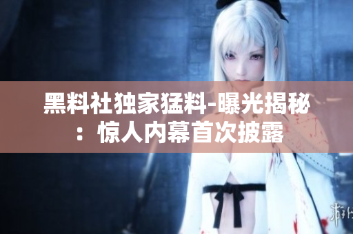 黑料社獨家猛料-曝光揭秘：驚人內(nèi)幕首次披露