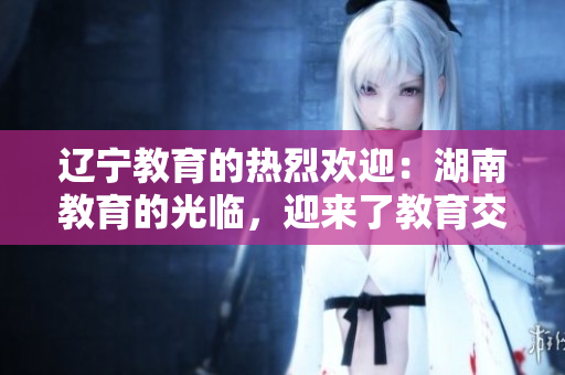 遼寧教育的熱烈歡迎：湖南教育的光臨，迎來了教育交流合作新篇章