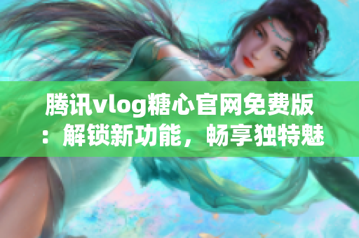 騰訊vlog糖心官網(wǎng)免費版：解鎖新功能，暢享獨特魅力