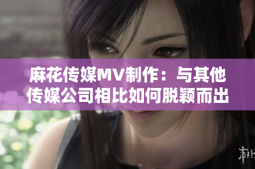 麻花傳媒MV制作：與其他傳媒公司相比如何脫穎而出？