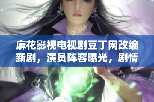 麻花影視電視劇豆丁網(wǎng)改編新劇，演員陣容曝光，劇情彩蛋揭秘