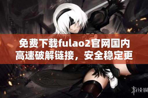 免費(fèi)下載fulao2官網(wǎng)國(guó)內(nèi)高速破解鏈接，安全穩(wěn)定更放心