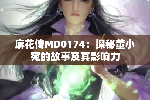 麻花傳MD0174：探秘董小宛的故事及其影響力